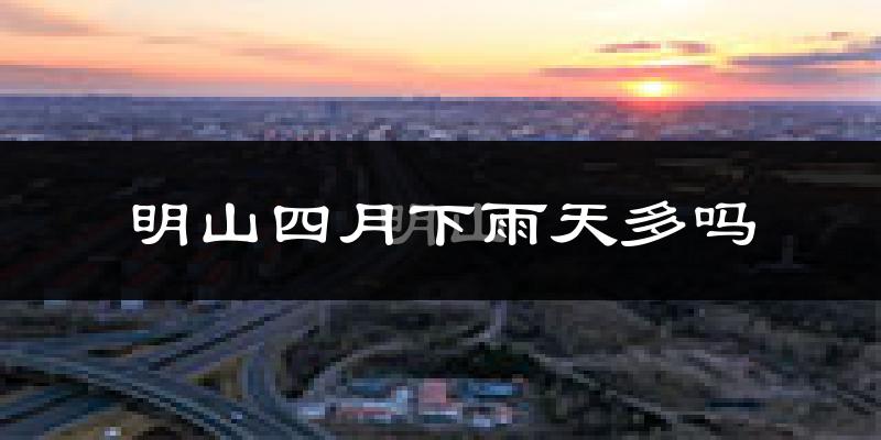 明山四月下雨天多吗?明山4月份降雨量多少?