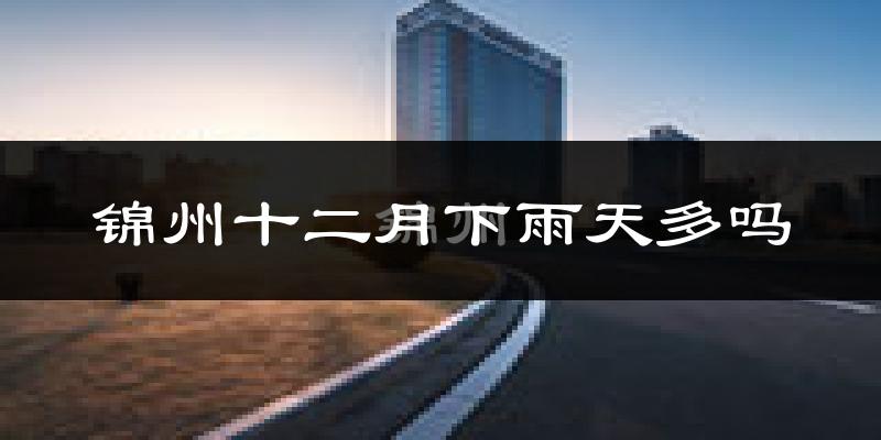 锦州十二月下雨天多吗?锦州12月份降雨量多少?