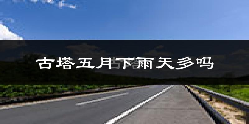 古塔五月下雨天多吗?古塔5月份降雨量多少?