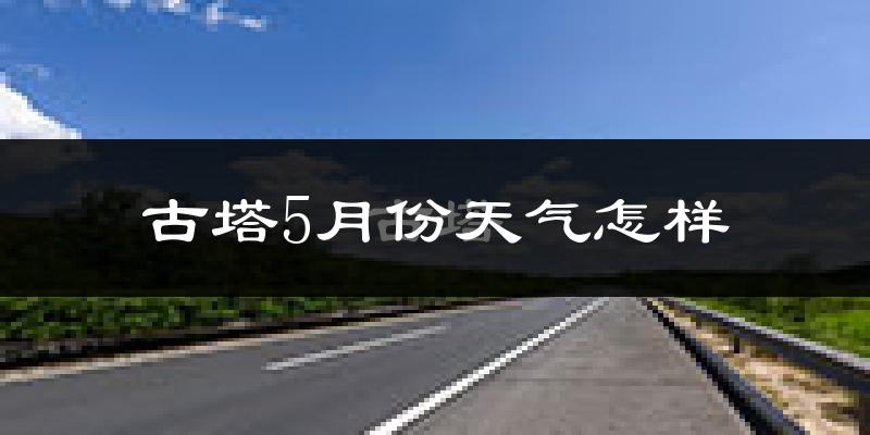 古塔5月份天气怎样?古塔五月冷不冷?
