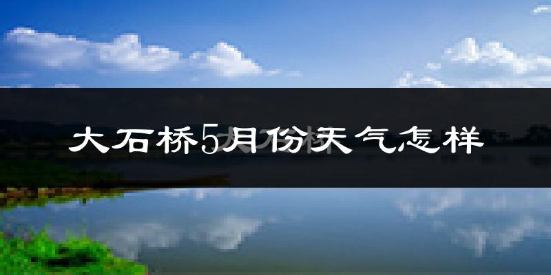 大石桥市5月份天气如何?很热吗?