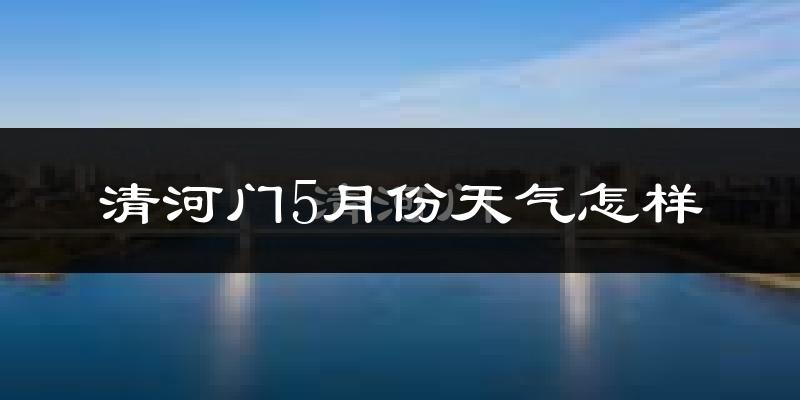清河门5月份天气怎样?清河门五月冷吗?