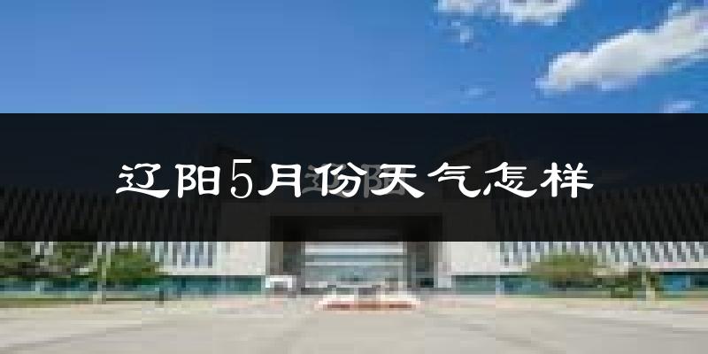 辽阳5月份天气如何?很热吗?