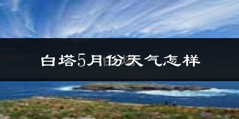 白塔5月份天气怎样?白塔五月冷吗?