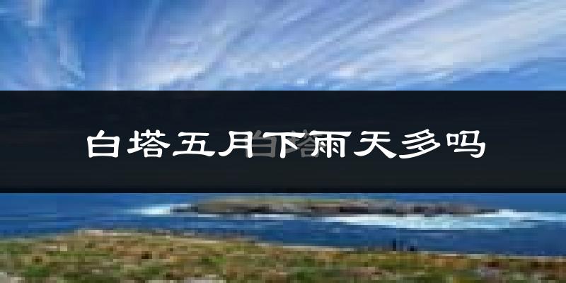 白塔五月下雨天多吗?白塔5月份降雨量多少?
