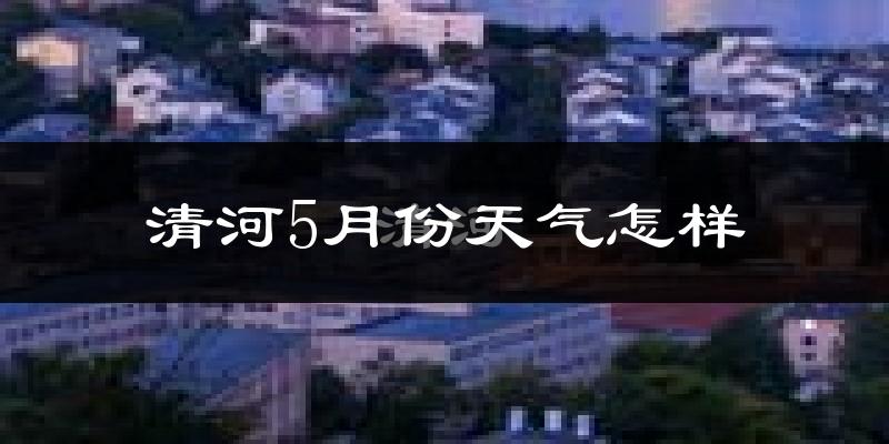 清河5月份天气怎样?清河五月冷不冷?