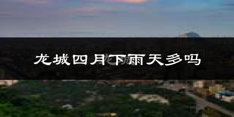 龙城四月下雨天多吗?龙城4月份降雨量多少?