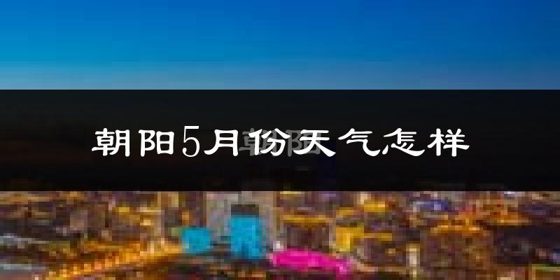 朝阳县5月天气如何?很热吗?