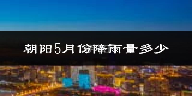 朝阳5月份降雨量多少?朝阳五月下雨多吗?