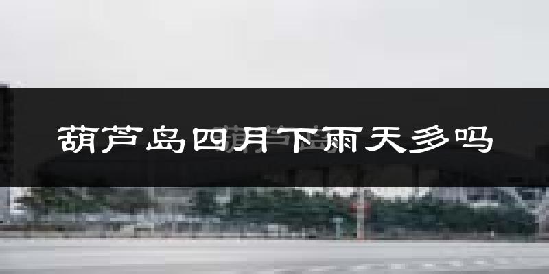 葫芦岛四月下雨天多吗?葫芦岛4月份降雨量多少?