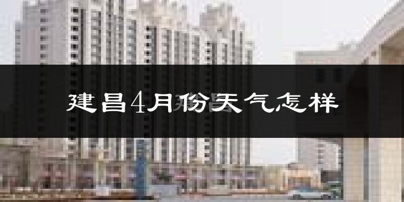 建昌县4月份天气如何?冷热情况怎么样?