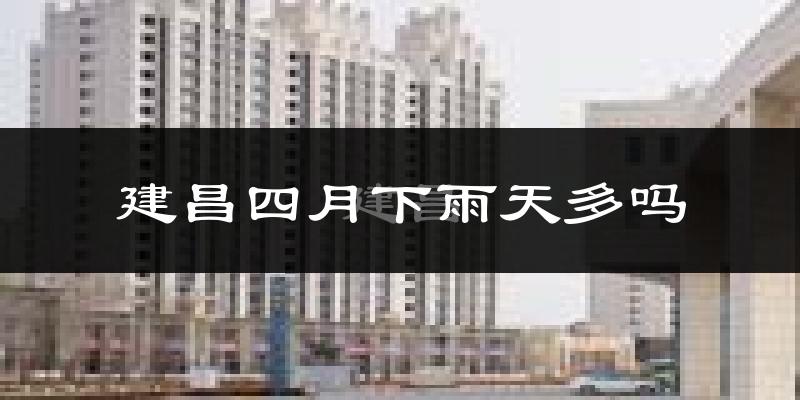建昌四月下雨天多吗?建昌4月份降雨量多少?