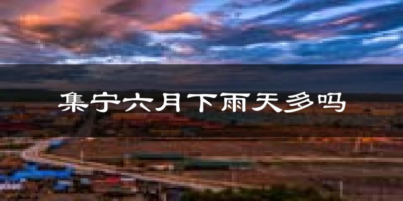 集宁六月下雨天多吗?集宁6月份降雨量多少?
