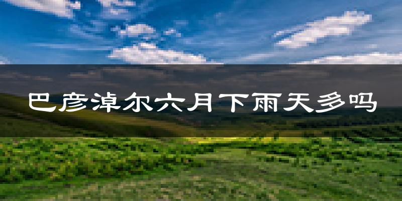 巴彦淖尔六月下雨天多吗?巴彦淖尔6月份降雨量多少?