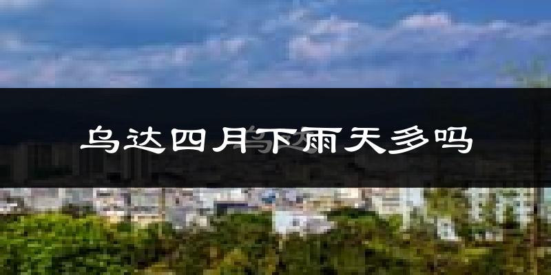 乌达四月下雨天多吗?乌达4月份降雨量多少?