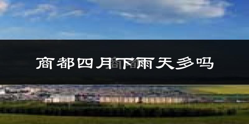 商都四月下雨天多吗?商都4月份降雨量多少?