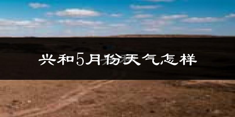 兴和县5月天气如何?很冷吗?基于2024和2025年历史数据对比分析