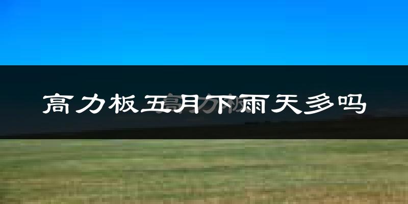 高力板五月下雨天多吗?高力板5月份降雨量多少?
