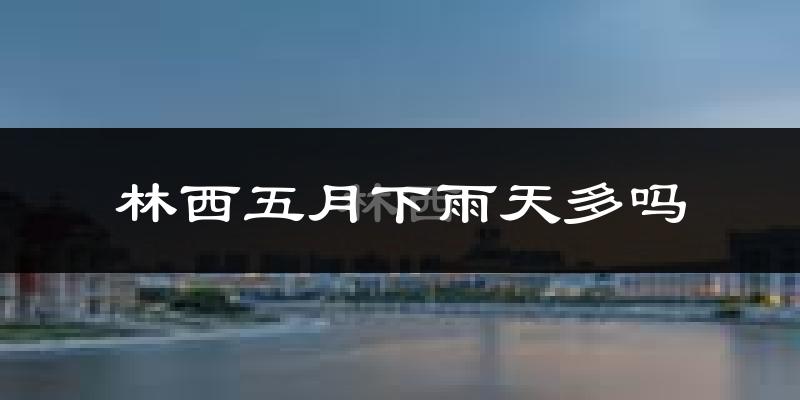 林西五月下雨天多吗?林西5月份降雨量多少?