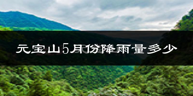 元宝山5月份降雨量多少?元宝山五月下雨多吗?