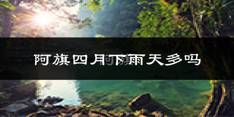 阿旗四月下雨天多吗?阿旗4月份降雨量多少?
