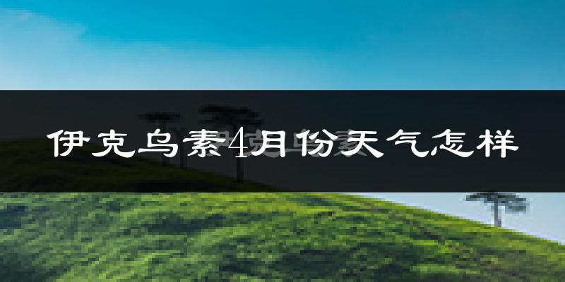 伊克乌素4月份天气如何?冷热情况怎么样?