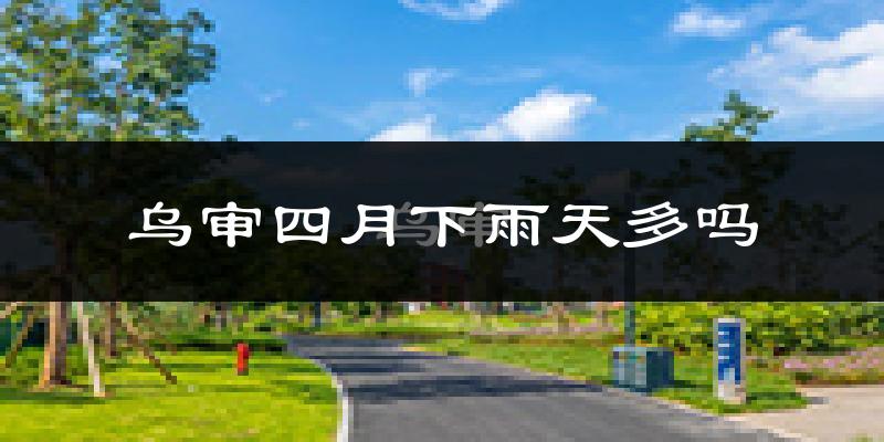 乌审四月下雨天多吗?乌审4月份降雨量多少?