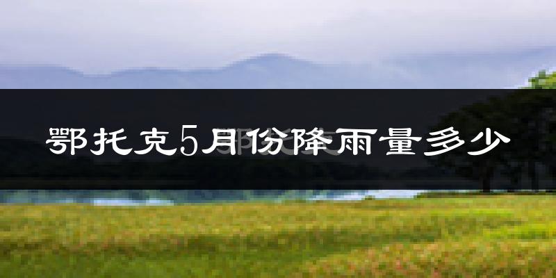 鄂托克5月份降雨量多少?鄂托克五月下雨多吗?