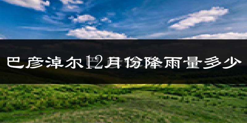 巴彦淖尔12月份降雨量多少?巴彦淖尔十二月下雨多吗?