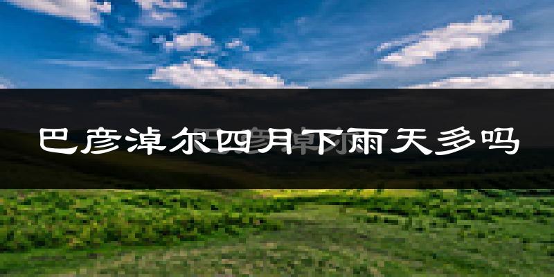 巴彦淖尔四月下雨天多吗?巴彦淖尔4月份降雨量多少?