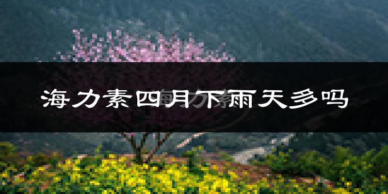 海力素四月下雨天多吗?海力素4月份降雨量多少?