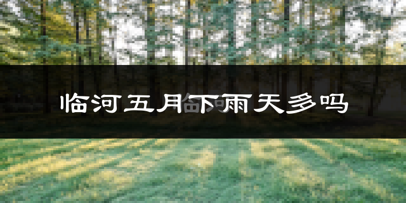 临河五月下雨天多吗?临河5月份降雨量多少?