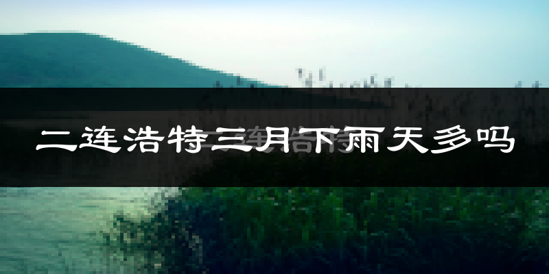 二连浩特三月下雨天多吗?二连浩特3月份降雨量多少?