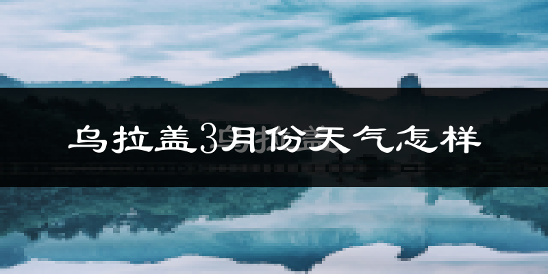 乌拉盖管理区3月份天气如何?很冷吗?