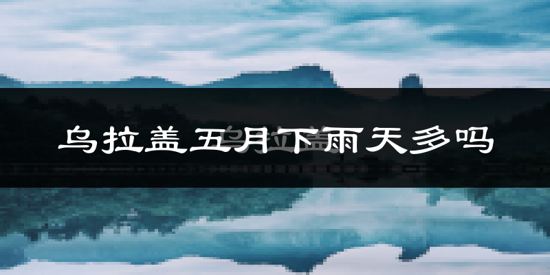 乌拉盖五月下雨天多吗?乌拉盖5月份降雨量多少?