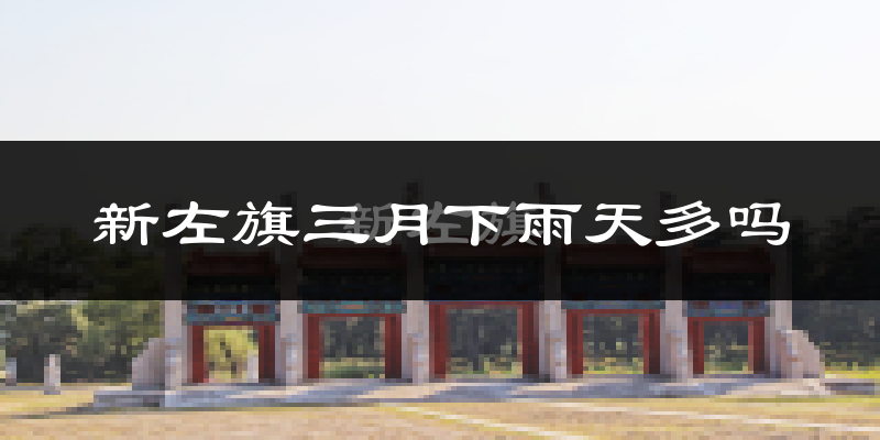 新左旗三月下雨天多吗?新左旗3月份降雨量多少?