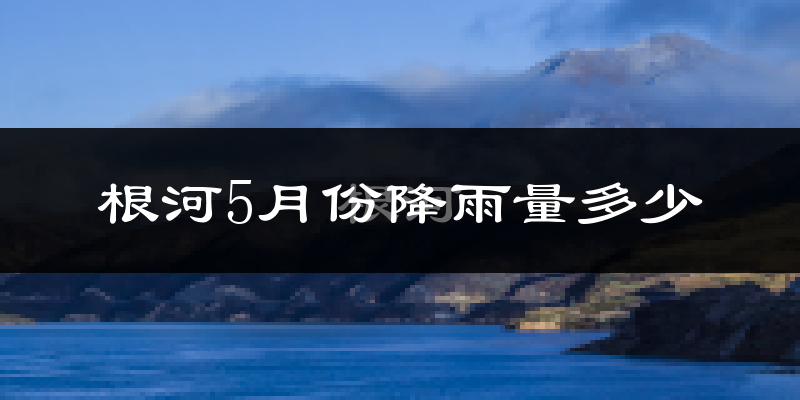 根河5月份降雨量多少?根河五月下雨多吗?