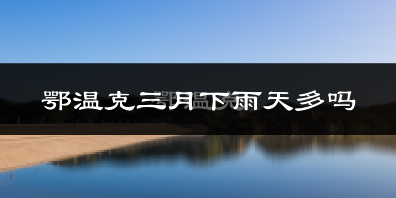 鄂温克三月下雨天多吗?鄂温克3月份降雨量多少?