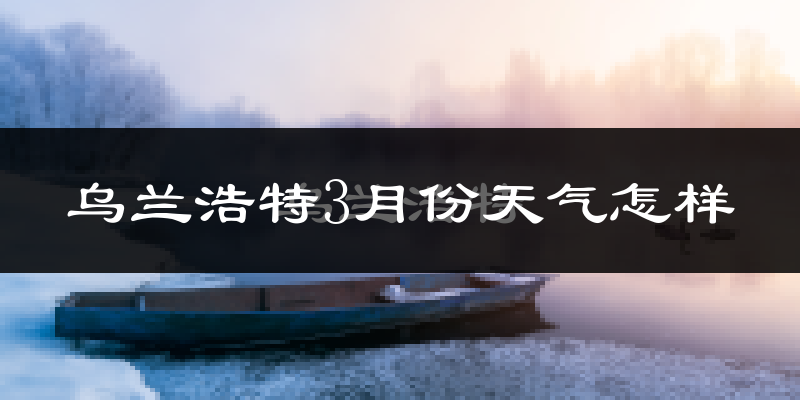 乌兰浩特市3月份天气如何?还冷吗?