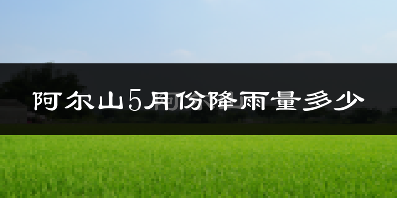 阿尔山5月份降雨量多少?阿尔山五月下雨多吗?