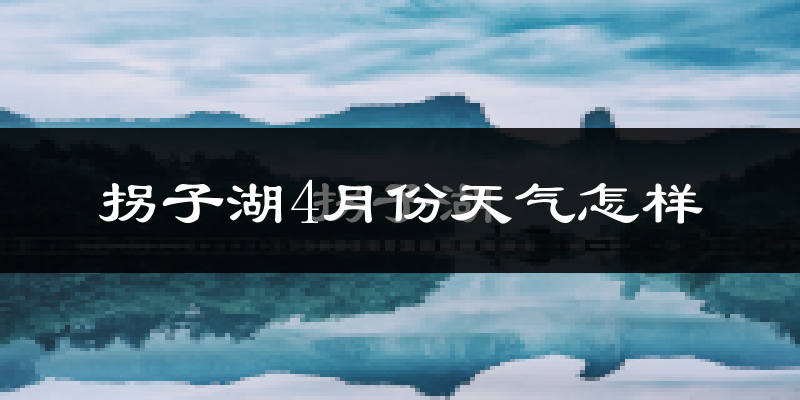 拐子湖4月份天气如何?冷热情况怎么样?