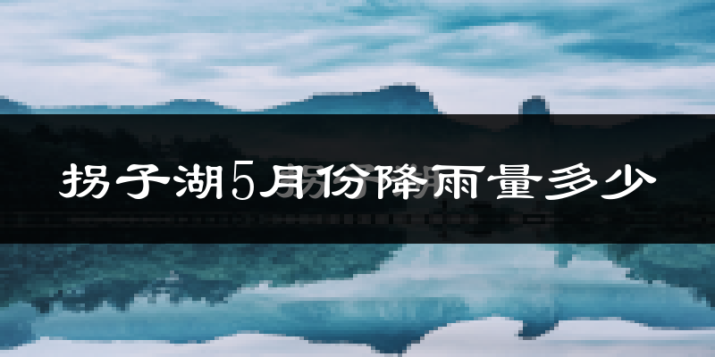 拐子湖5月份降雨量多少?拐子湖五月下雨多吗?