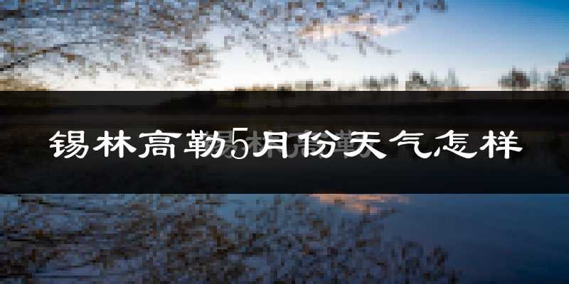 锡林高勒5月份天气如何?很热吗?
