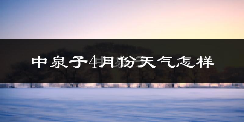 中泉子4月份天气如何?冷热情况分析