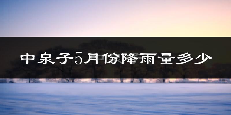 中泉子5月份降雨量多少?中泉子五月下雨多吗?