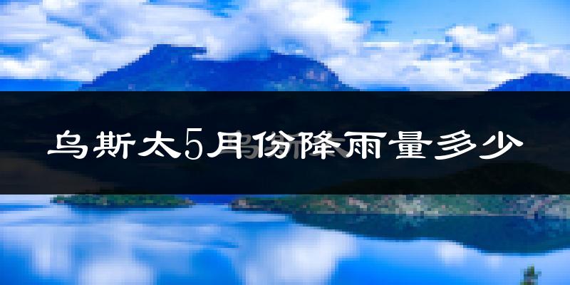 乌斯太5月份降雨量多少?乌斯太五月下雨多吗?