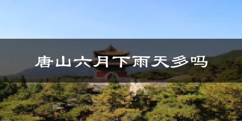 唐山六月下雨天多吗?唐山6月份降雨量多少?