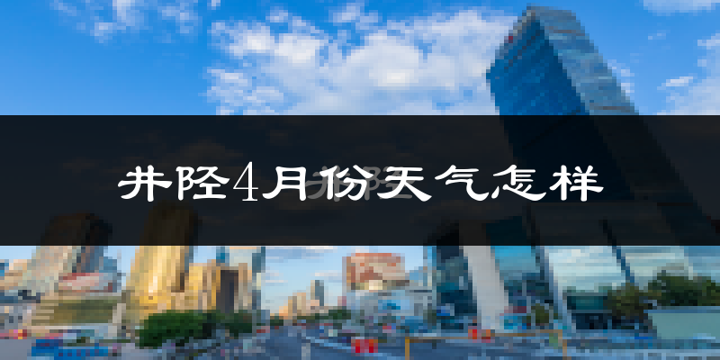井陉县4月份天气如何?冷热情况怎么样?