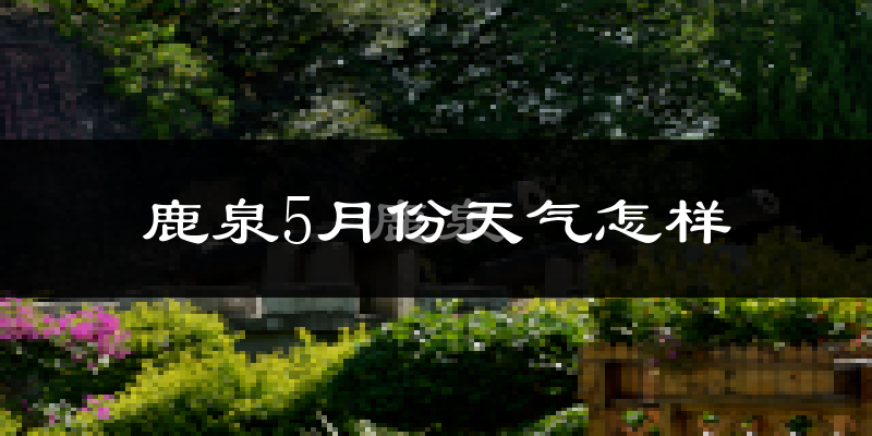 鹿泉5月份天气怎样?鹿泉五月冷吗?