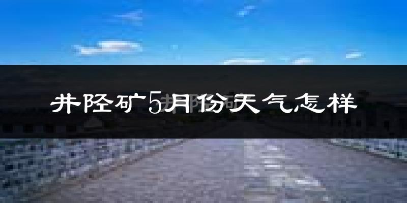 井陉矿5月份天气怎样?井陉矿五月冷吗?